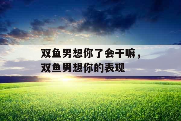 双鱼男想你了会干嘛,双鱼男想你的表现 双鱼男想你了会干嘛,双鱼男想你的表现