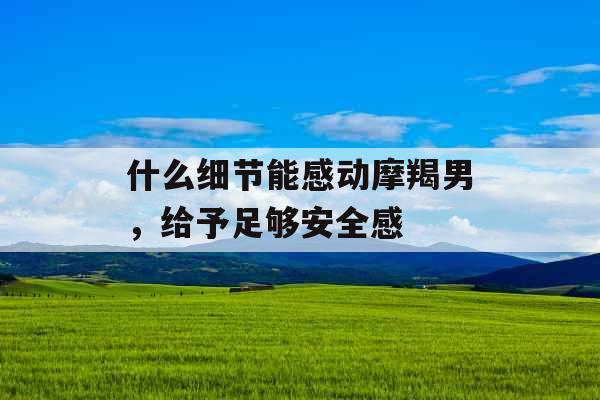 什么细节能感动摩羯男,给予足够安全感 什么细节能感动摩羯男,给予足够安全感