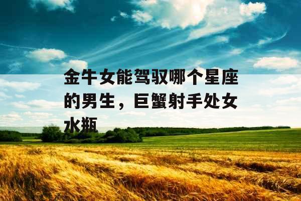 金牛女能驾驭哪个星座的男生,巨蟹射手处女水瓶 金牛女能驾驭哪个星座的男生,巨蟹射手处女水瓶