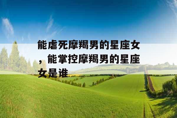 能虐死摩羯男的星座女,能掌控摩羯男的星座女是谁 能虐死摩羯男的星座女,能掌控摩羯男的星座女是谁