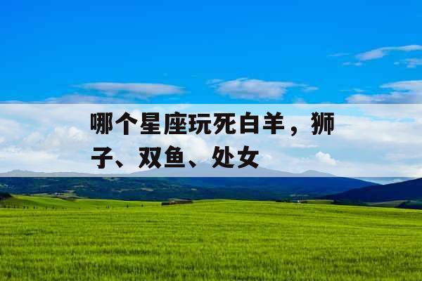 哪个星座玩死白羊,狮子、双鱼、处女 哪个星座玩死白羊,狮子、双鱼、处女
