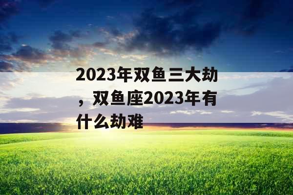 2023年双鱼三大劫，双鱼座2023年有什么劫难