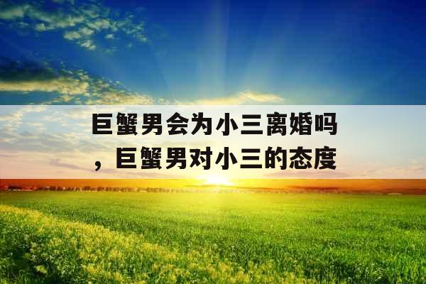 巨蟹男会为小三离婚吗,巨蟹男对小三的态度 巨蟹男会为小三离婚吗,巨蟹男对小三的态度