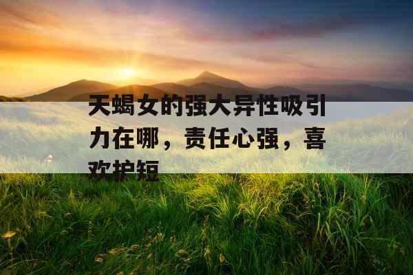 天蝎女的强大异性吸引力在哪,责任心强,喜欢护短 天蝎女的强大异性吸引力在哪,责任心强,喜欢护短