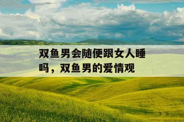 双鱼男会随便跟女人睡吗,双鱼男的爱情观 双鱼男会随便跟女人睡吗,双鱼男的爱情观