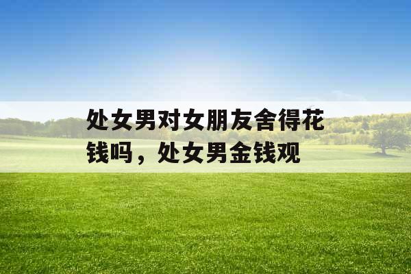 处女男对女朋友舍得花钱吗,处女男金钱观 处女男对女朋友舍得花钱吗,处女男金钱观