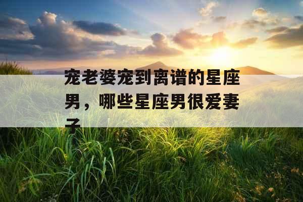 宠老婆宠到离谱的星座男，哪些星座男很爱妻子