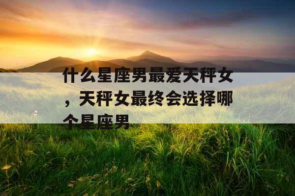 什么星座男最爱天秤女，天秤女最终会选择哪个星座男
