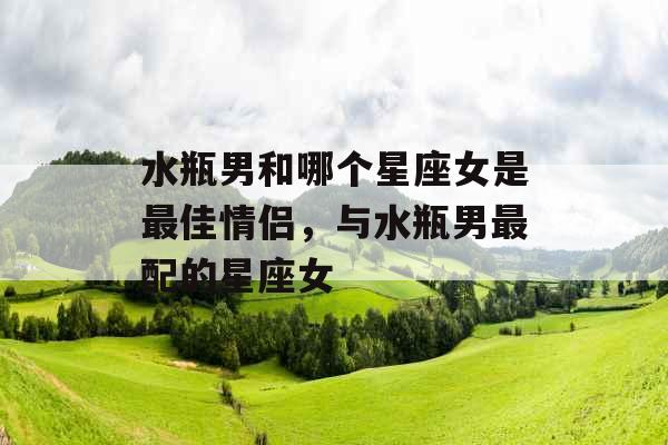 水瓶男和哪个星座女是最佳情侣,与水瓶男最配的星座女 水瓶男和哪个星座女是最佳情侣,与水瓶男最配的星座女
