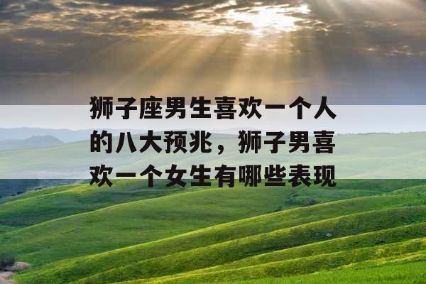 狮子座男生喜欢一个人的八大预兆,狮子男喜欢一个女生有哪些表现 狮子座男生喜欢一个人的八大预兆,狮子男喜欢一个女生有哪些表现