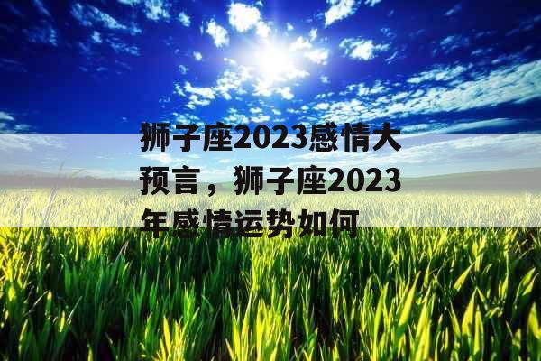 狮子座2023感情大预言，狮子座2023年感情运势如何