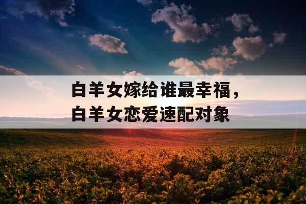 白羊女嫁给谁最幸福，白羊女恋爱速配对象