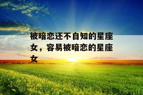 被暗恋还不自知的星座女，容易被暗恋的星座女