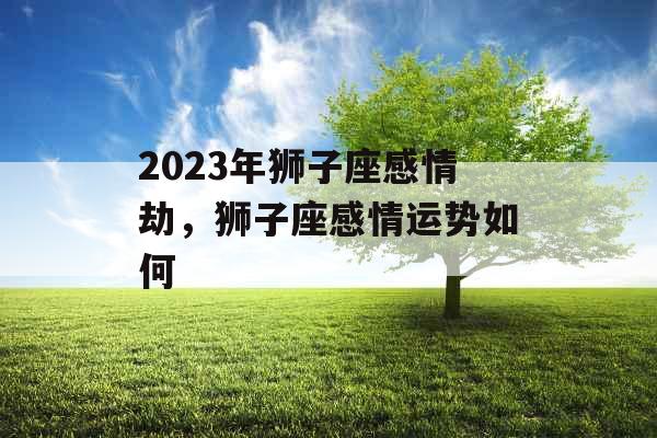 2023年狮子座感情劫,狮子座感情运势如何 2023年狮子座感情劫,狮子座感情运势如何