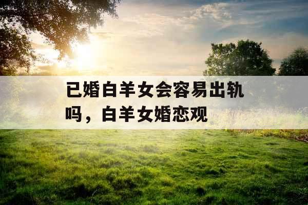 已婚白羊女会容易出轨吗,白羊女婚恋观 已婚白羊女会容易出轨吗,白羊女婚恋观