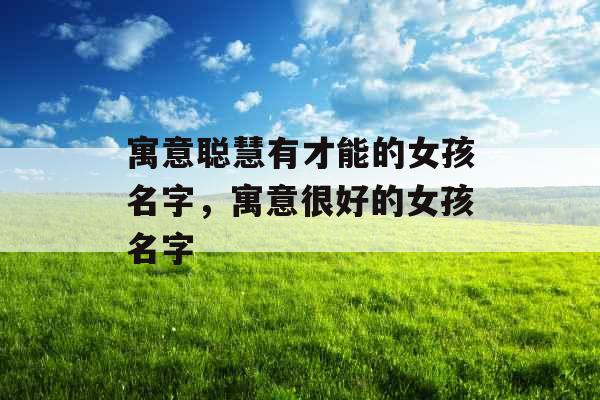 寓意聪慧有才能的女孩名字,寓意很好的女孩名字 寓意聪慧有才能的女孩名字,寓意很好的女孩名字
