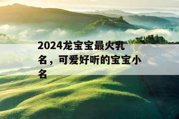 2024龙宝宝最火乳名,可爱好听的宝宝小名 2024龙宝宝最火乳名,可爱好听的宝宝小名