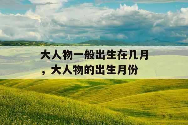 大人物一般出生在几月,大人物的出生月份 大人物一般出生在几月,大人物的出生月份