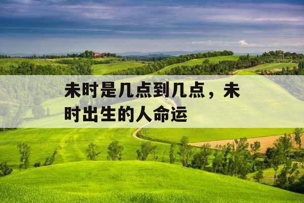 未时是几点到几点,未时出生的人命运 未时是几点到几点,未时出生的人命运