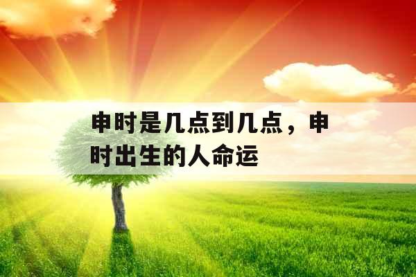 申时是几点到几点,申时出生的人命运 申时是几点到几点,申时出生的人命运
