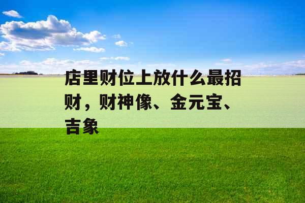店里财位上放什么最招财，财神像、金元宝、吉象