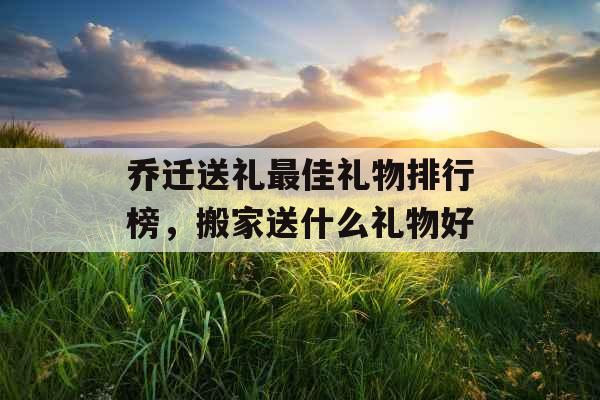 乔迁送礼最佳礼物排行榜，搬家送什么礼物好