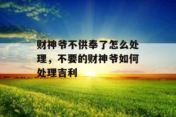 财神爷不供奉了怎么处理，不要的财神爷如何处理吉利