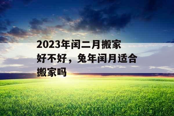 2023年闰二月搬家好不好，兔年闰月适合搬家吗