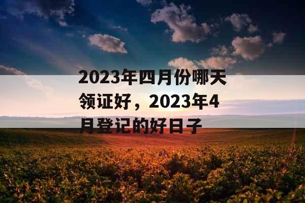 2023年四月份哪天领证好，2023年4月登记的好日子