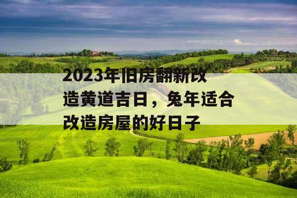 2023年旧房翻新改造黄道吉日，兔年适合改造房屋的好日子
