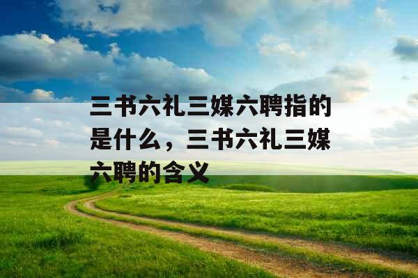 三书六礼三媒六聘指的是什么，三书六礼三媒六聘的含义