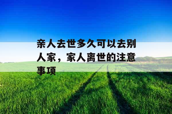 亲人去世多久可以去别人家，家人离世的注意事项