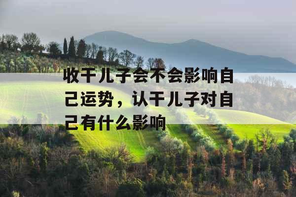 收干儿子会不会影响自己运势，认干儿子对自己有什么影响