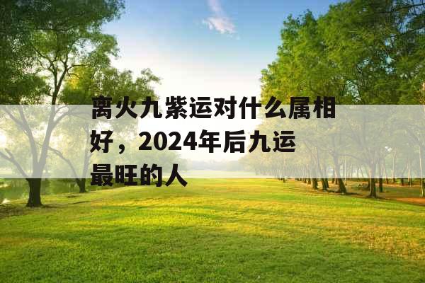 离火九紫运对什么属相好，2024年后九运最旺的人