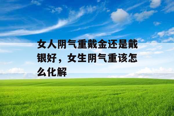 女人阴气重戴金还是戴银好，女生阴气重该怎么化解