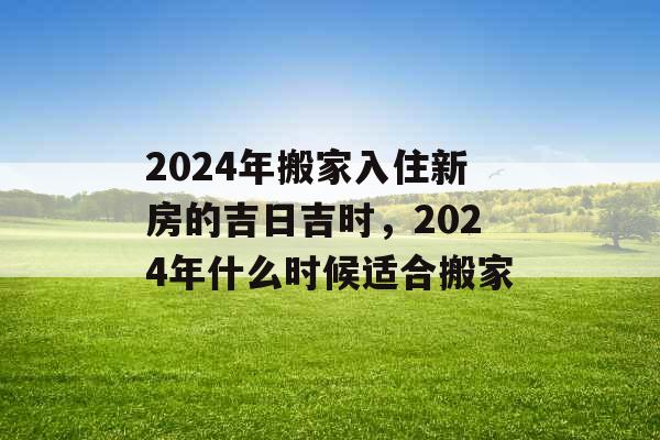 2024年搬家入住新房的吉日吉时，2024年什么时候适合搬家