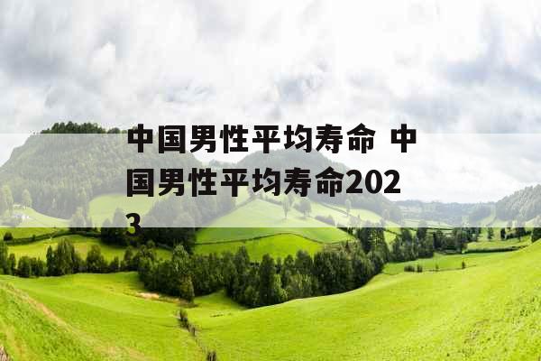中国男性平均寿命 中国男性平均寿命2023 中国男性平均寿命 中国男性平均寿命2023