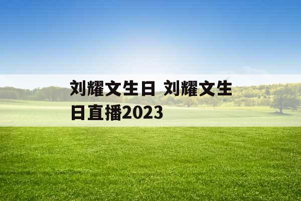 刘耀文生日 刘耀文生日直播2023