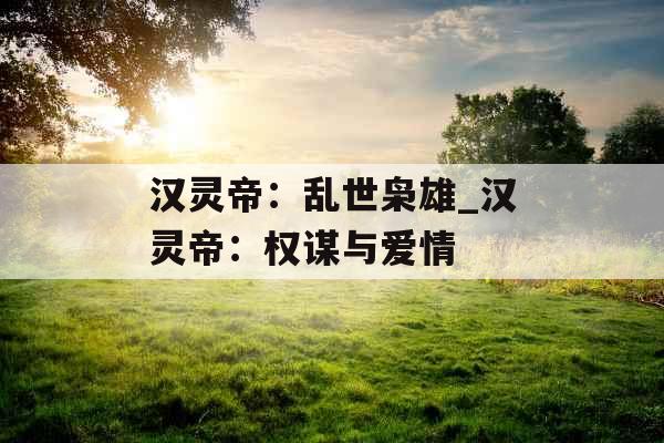 汉灵帝：乱世枭雄_汉灵帝：权谋与爱情