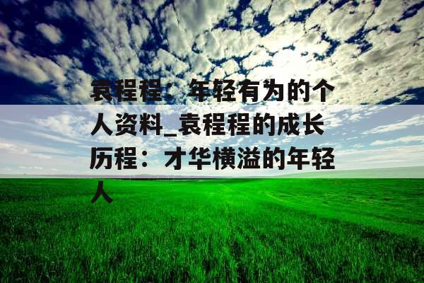 袁程程：年轻有为的个人资料_袁程程的成长历程：才华横溢的年轻人