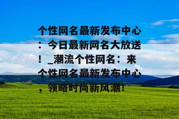 个性网名最新发布中心：今日最新网名大放送！_潮流个性网名：来个性网名最新发布中心，领略时尚新风潮！