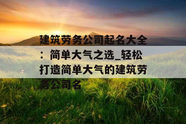 建筑劳务公司起名大全：简单大气之选_轻松打造简单大气的建筑劳务公司名