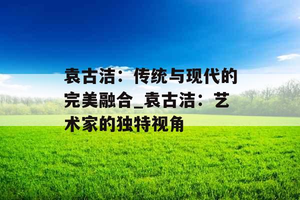 袁古洁：传统与现代的完美融合_袁古洁：艺术家的独特视角