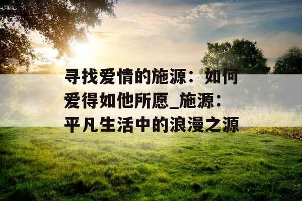 寻找爱情的施源：如何爱得如他所愿_施源：平凡生活中的浪漫之源