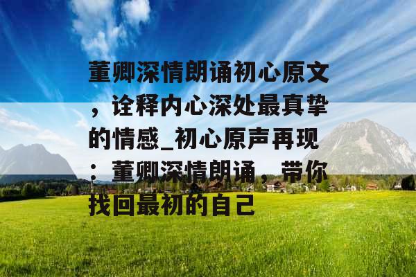 董卿深情朗诵初心原文，诠释内心深处最真挚的情感_初心原声再现：董卿深情朗诵，带你找回最初的自己