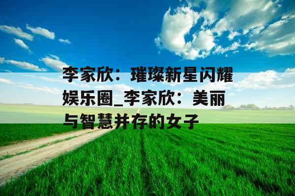 李家欣：璀璨新星闪耀娱乐圈_李家欣：美丽与智慧并存的女子