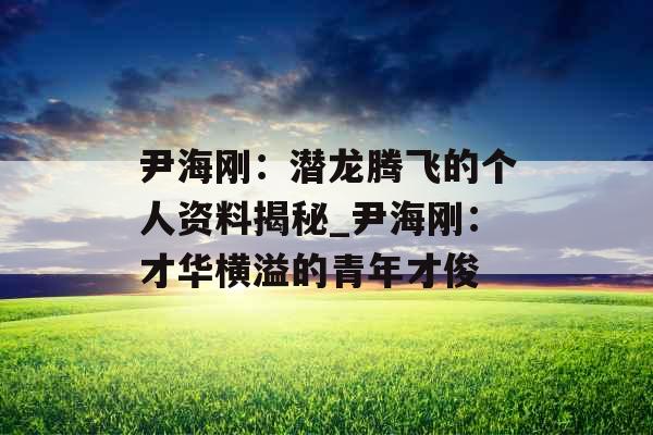 尹海刚:潜龙腾飞的个人资料揭秘_尹海刚:才华横溢的青年才俊 尹海刚:潜龙腾飞的个人资料揭秘_尹海刚:才华横溢的青年才俊
