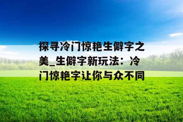 探寻冷门惊艳生僻字之美_生僻字新玩法：冷门惊艳字让你与众不同