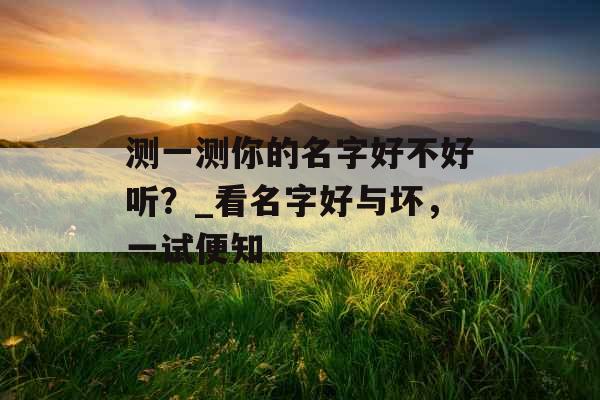 测一测你的名字好不好听?_看名字好与坏,一试便知 测一测你的名字好不好听?_看名字好与坏,一试便知