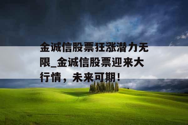 金诚信股票狂涨潜力无限_金诚信股票迎来大行情,未来可期! 金诚信股票狂涨潜力无限_金诚信股票迎来大行情,未来可期!